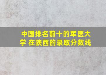 中国排名前十的军医大学 在陕西的录取分数线